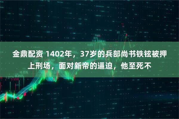 金鼎配资 1402年，37岁的兵部尚书铁铉被押上刑场，面对新帝的逼迫，他至死不
