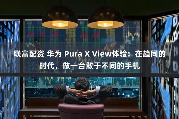 联富配资 华为 Pura X View体验：在趋同的时代，做一台敢于不同的手机